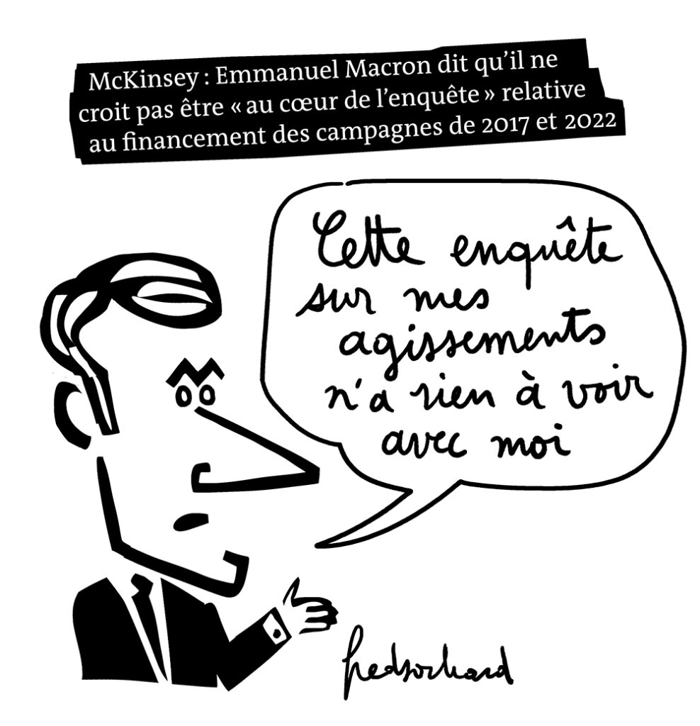 Dessin de Fred Sochard du 26/11/2022
Légende : "McKinsey : Emmanuel Macron dit qu'il ne croit pas être ''au coeur de l'enquête'' relative au financement des campagnes de 2017 et 2022".
Macron dessiné dit "Cette enquête sur mes agissements n'a rien à voir avec moi"