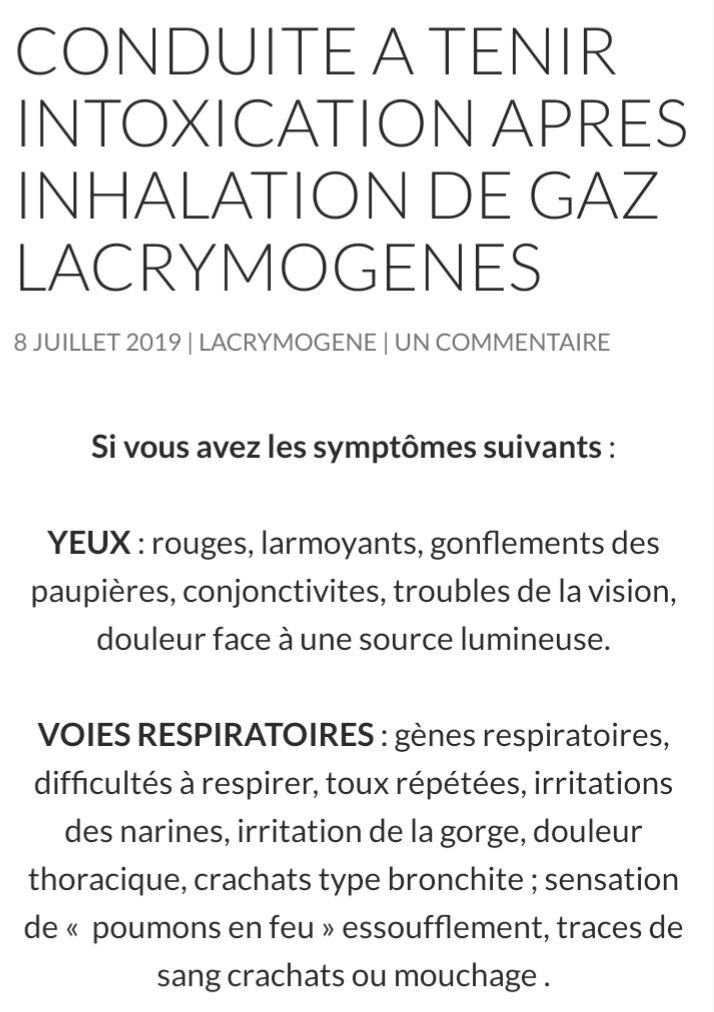 Capture d'écran issue du site d'AlexanderSamuel : https://www.gazlacrymo.fr/2019/07/08/conduites-a-tenir-manifestations/
"Conduite à tenir intoxication après Inhalation de gaz lacrymogènes"

INTOXICATION APRES INHALATION DE GAZ LACRYMOGENES
Si vous avez les symptômes suivants :

YEUX : rouges, larmoyants, gonflements des paupières, conjonctivites, troubles de la vision, douleur face à une source lumineuse.

VOIES RESPIRATOIRES : gènes respiratoires, difficultés à respirer, toux répétées, irritations des narines, irritation de la gorge, douleur thoracique, crachats type bronchite ; sensation de «  poumons en feu » essoufflement, traces de sang crachats ou mouchage .