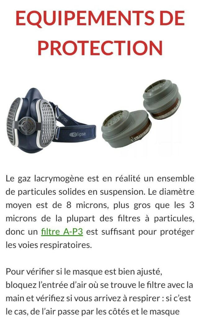 Capture d'écran issue du site d'AlexanderSamuel : https://www.gazlacrymo.fr/2019/07/08/conduites-a-tenir-manifestations/
"Equipements de protection"

...EQUIPEMENTS DE PROTECTION

Le gaz lacrymogène est en réalité un ensemble de particules solides en suspension. Le diamètre moyen est de 8 microns, plus gros que les 3 microns de la plupart des filtres à particules, donc un filtre A-P3 est suffisant pour protéger les voies respiratoires.
Pour vérifier si le masque est bien ajusté, bloquez l’entrée d’air où se trouve le filtre avec la main et vérifiez si vous arrivez à respirer : si c’est le cas, de l’air passe par les côtés et le masque n’est pas bien ajusté...