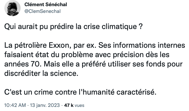 Capture d'écran d'un tweet de Clément Sénéchal le 13/01/2023 : 
"Qui aurait pu prédire la crise climatique ?

La pétrolière Exxon, par ex. Ses informations internes faisaient état du problème avec précision dès les années 70. Mais elle a préféré utiliser ses fonds pour discréditer la science.

C'est un crime contre l'humanité caractérisé."