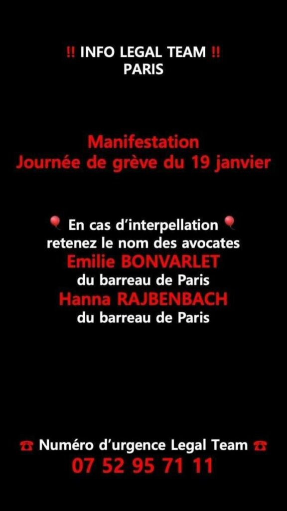 INFO LEGAL TEAM
PARIS

Manifestation
Journée de grève du 19 janvier

En cas d'interpellation
Retenez le nom des avocates
Emilie BONVARLET
du barreau de Paris
Hanna RAJBENBACH
du barreau de Paris

Numéro d'urgence Légal Team
07 52 95 71 11
