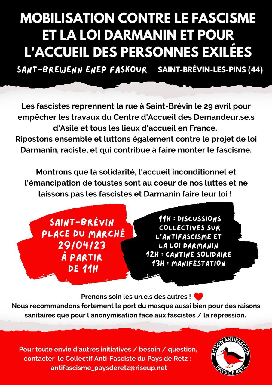 Visuel du collectif antifasciste Pays-de-Retz : 
"MOBILISATION CONTRE LE FASCISME ET LA LOI DARMANIN ET POUR
SANT-BREWENN ENEP FASKOUR SAINT-BRÉVIN-LES-PINS(44)

Les fascistes reprennent la rue à Saint-Brévin le 29 avril pour empêcher les travaux du Centre d'Accueil des Demandeur.se.s d'Asile et tous les lieux d'accueil en France.
Ripostons ensemble et luttons également contre le projet de loi
Darmanin, raciste, et qui contribue à faire monter le fascisme.
Montrons que la solidarité, l'accueil inconditionnel et l'émancipation de toutes sont au coeur de nos luttes et ne laissons pas les fascistes et Darmanin faire leur loi !

SAINT-BRÉVIN PLACE DU MARCHÉ
29104/23 À PARTIR DE 11H
11H : DISCUSSIONS COLLECTIVES SUR L'ANTIFASCISME ET LA LOI DARMANIN
12H: CANTINE SOLIDAIRE
13H : MANIFESTATION

Prenons soin les un.e.s des autres !
Nous recommandons fortement le port du masque aussi bien pour des raisons sanitaires que pour l'anonymisation face aux fascistes / la répression.

Pour toute envie d'autres initiatives / besoin / question, contacter le Collectif Anti-Fasciste du Pays de Retz :
antifascisme_paysderetz@riseup.net"