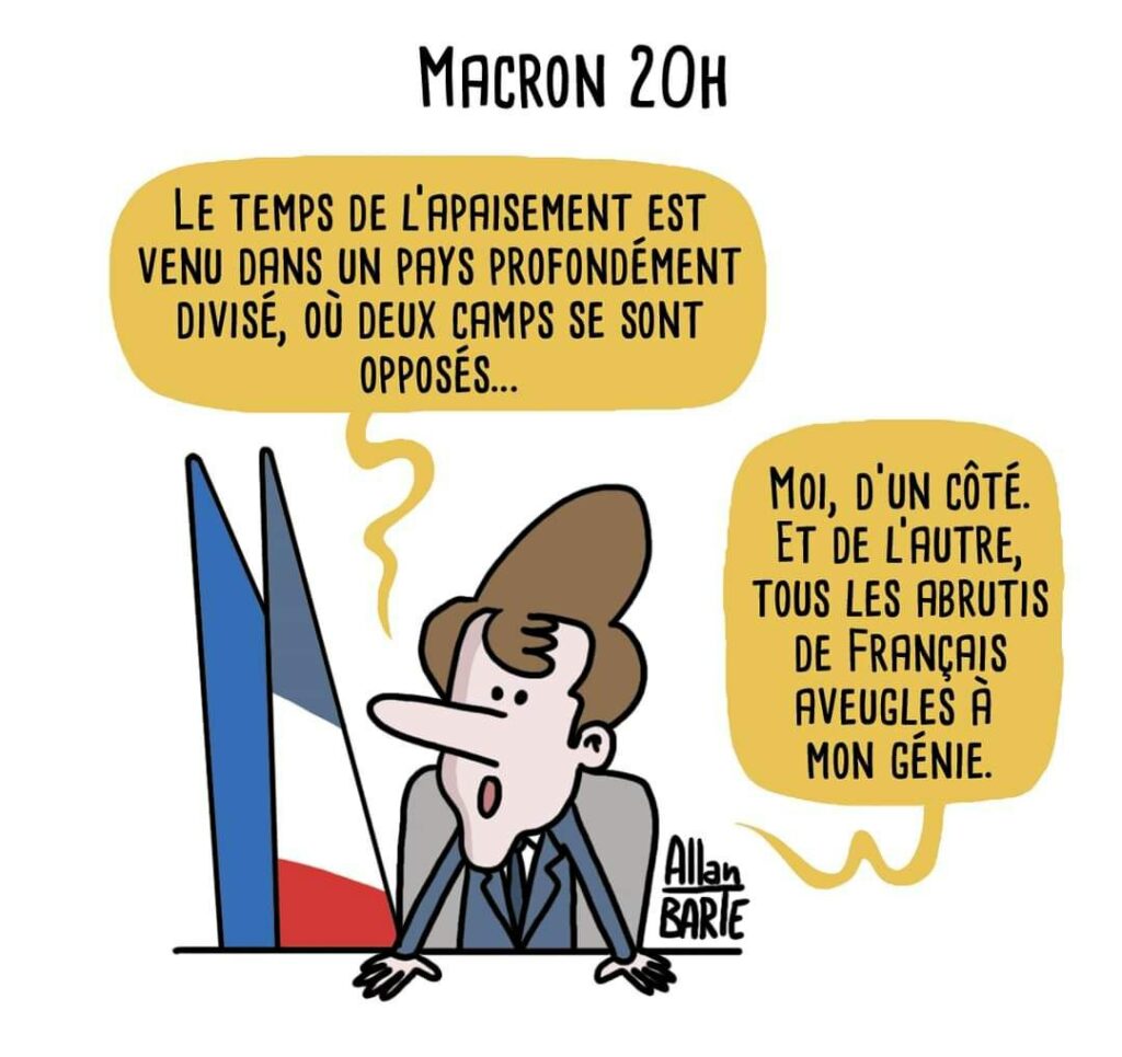 Illustration d'Allan Barte Titre : "Macron 20h"
On voit Macron seul sr son bureau, il dit : 
"Le temps de l’apaisement est venu dans un pays profondément divisé, où deux camps se sont opposés..."
"Moi, d’un côté. Et de l’autre, tous les abrutis de Français aveugles à mon génie."