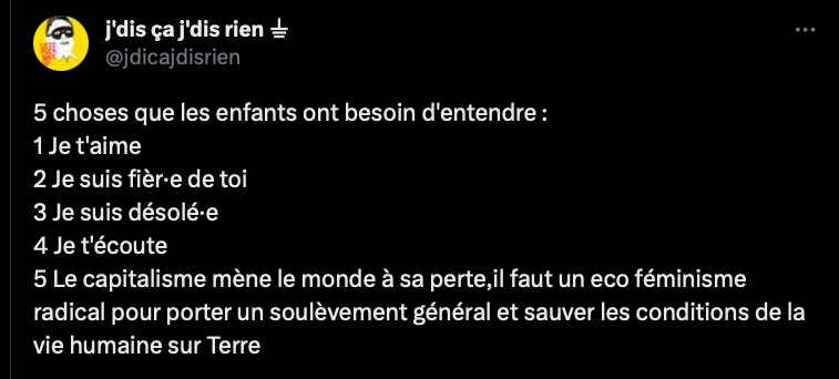 Tweet de J'dis ça j'dis rien : 
"5 choses que les enfants ont besoin d'entendre :
1 Je t'aime
2 Je suis fièr·e de toi
3 Je suis désolé·e
4 Je t'écoute
5 Le capitalisme mène le monde à sa perte,il faut un eco féminisme radical pour porter un soulèvement général et sauver les conditions de la vie humaine sur Terre"