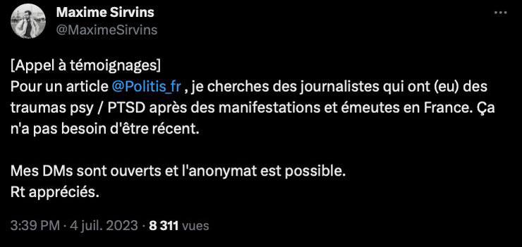 Tweet de Maxime Sirvins en date du 4/07/2023 :

« [Appel à témoignages]
Pour un article @Politis_fr , je cherche des journalistes qui ont (eu) des traumas psy / PTSD après des manifestations et émeutes en France. Ça n'a pas besoin d'être récent.

Mes DMs sont ouverts et l'anonymat est possible.
Rt appréciés. »
