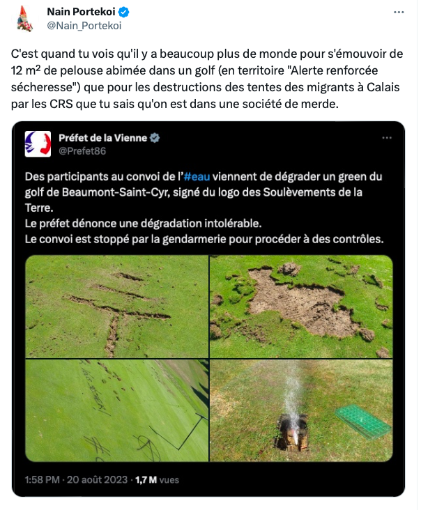 Tweet de Nain Portekoi en réaction à un tweet du Préfet de la Vienne du 20 août. 
Tweet du Préfet "Des participants au convoi de l'eau viennent de dégrader un green du golf de Beaumont-Saint-Cyr, signé du logo des Soulèvements de la Terre. Le préfet dénonce une dégradation intolérable. Le conoi est stoppé par la gendarmerie pour procéder à des contrôles."
Commentaire de Nain Portekoi : "C'est quand tu vois qu'il y a beaucoup plus de monde pour s'émouvoir de 12 m² de pelouse abimée dans un golf (en territoire "Alerte renforcée sécheresse") que pour les destructions des tentes des migrants à Calais par les CRS que tu sais qu'on est dans une société de merde."