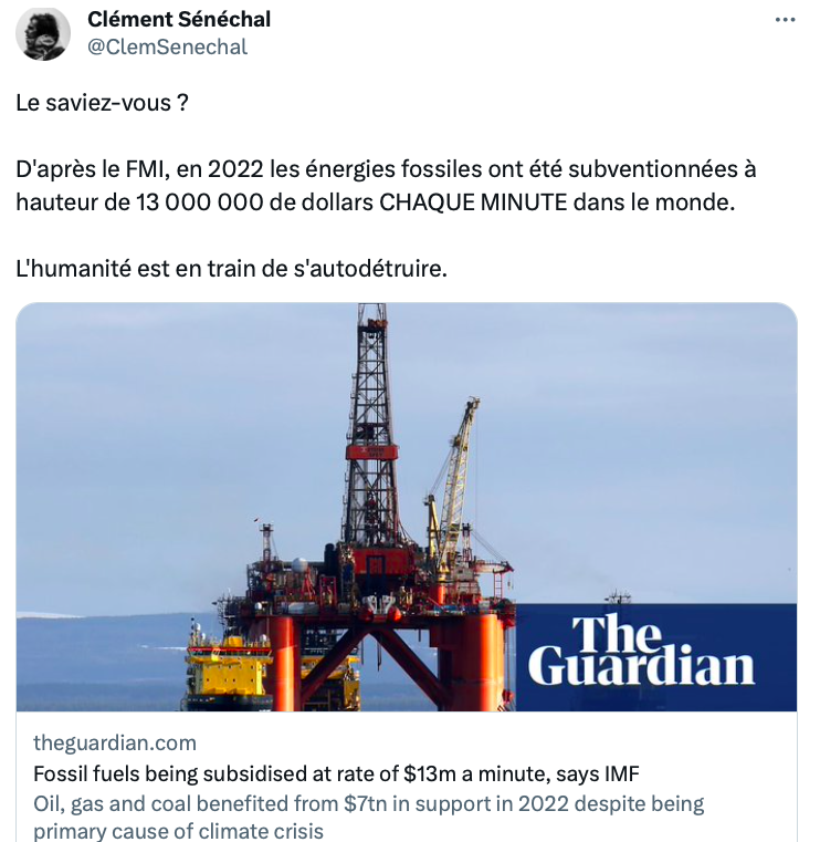 Tweet de Clément Sénéchal relayant un article du Guardian dont il a traduit le titre : 
"Le saviez-vous ?
D'après le FMI, en 2022 les énergies fossiles ont été subventionnées à hauteur de 13 000 000 de dollars CHAQUE MINUTE dans le monde.
L'humanité est en train de s'autodétruire."
