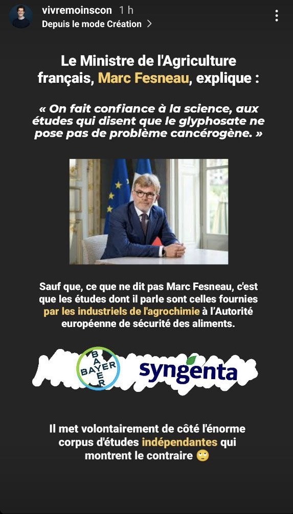 ALT 2:
Commentaire de @vivremoinscon au dessus d'une photo du ministre:
Le ministre de l'Agriculture français, Marc Fesneau, explique :
"On fait confiance à la science,aux études qui disent que le glyphosate ne pose pas de problème cancérogène."

@vivremoinscon:
Sauf que,ce sue ne dit pas Marc Fesneau, c'est que les études dont il parle sont celles fournies par les industriels de l'agrochimie à l'Autoritr européenne de sécurité des aliments.

Puis on voit une image qui montre les logos de "Bayer Bayer" et "Syngenta".

@vivremoinscon:
"Il met volontairement de côté l'énorme corpus d'études indépendantes qui montre le contraire. 🙄
