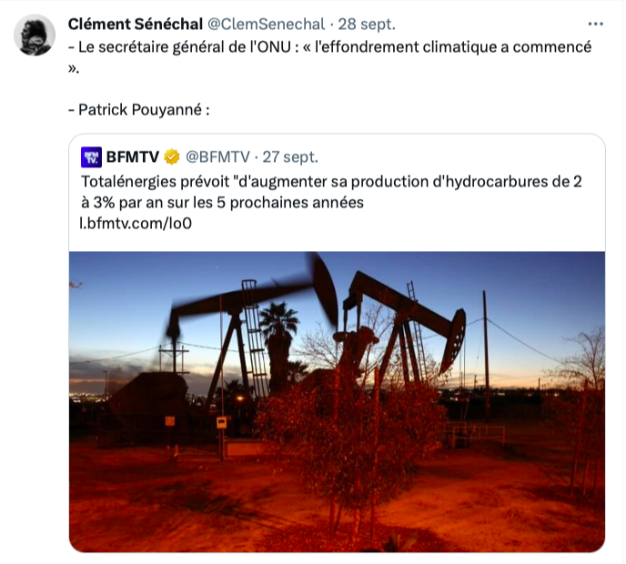 Tweet de Clement Sénéchal :

« - Le secrétaire général de l'ONU : « l'effondrement climatique a commencé ».

- Patrick Pouyanné : »

En-dessous, un tweet de BFM : « Totalénergies prévoitd'augmenter sa production d'hydrocarbures de 2 à 3% par an sur les 5 prochaines années ».