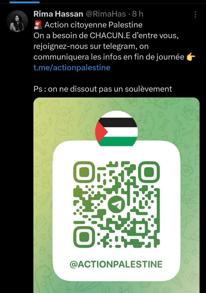 Tweet de Rima Hassan @RimaHas :
"Action  citoyenne Palestine. 
On a besoin de CHACUN.E d'entre vous. Rejoignez-nous sur telegram, on communiquera les infos en fin de journée.
PS : on ne dissout pas un soulèvement"