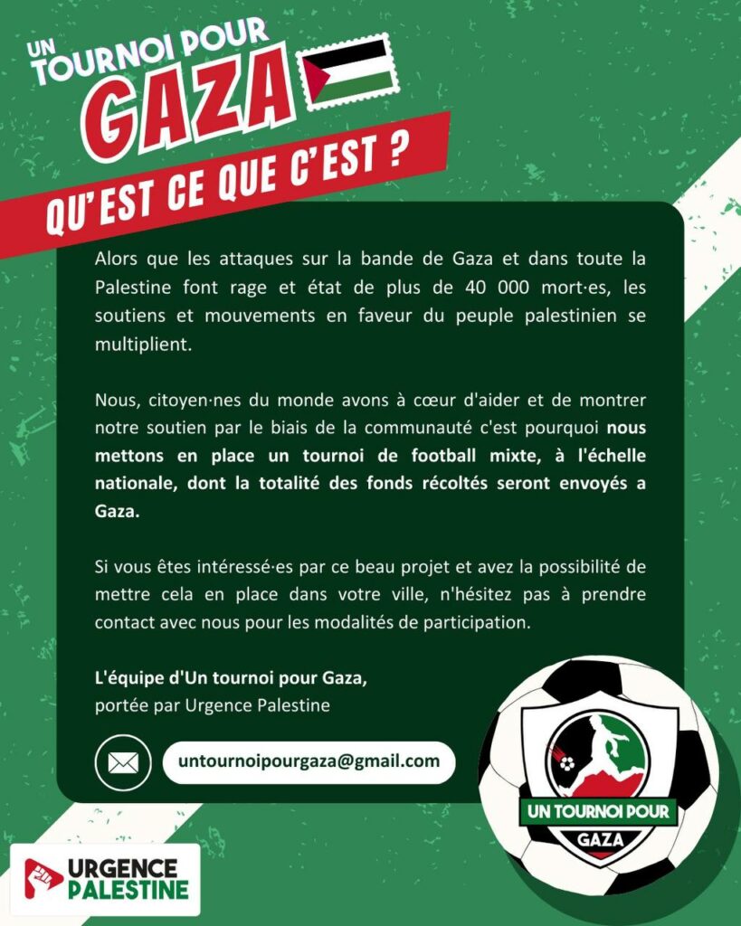 Texte : "Un tournoi pour Gaza qu'est-ce que c'est ? Alors que les attaques sur la bande de Gaza et dans toute la Palestine font rage et état de plus de 40 000 mort·es, les soutiens et mouvements en faveur du peuple palestinien se multiplient.
Nous, citoyen·nes du monde avons à coeur d'aider et de montrer notre soutien par le biais de la communauté c'est pourquoi nous mettons en place un tournoi de football mixte, à l'échelle nationale, dont la totalité des fonds récoltés seront envoyés à Gaza.
Si vous êtes intéressé·es par ce beau projet et avez la possibilité de mettre cela en place dans votre ville, n'hésitez pas à prendre contact avec nous pour les modalités de participation. 
L'équipe d'Un tournoi pour Gaza, portée par Urgence Palestine. 
untournoirpourgaza@gmail.com"