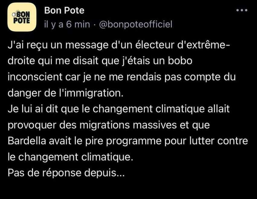 Tweet de  @bonpote@bird.makeup
"J'ai reçu un message d'un électeur d'extrême-droite qui me disait que j'étais un bobo inconscient car je ne me rendais pas compte du danger de l'immigration. Je lui ai dit que le changement climatique allait provoquer des migrations massives et que Bardella avait le pire programme pour lutter contre le changement climatique.
Pas de réponse depuis...