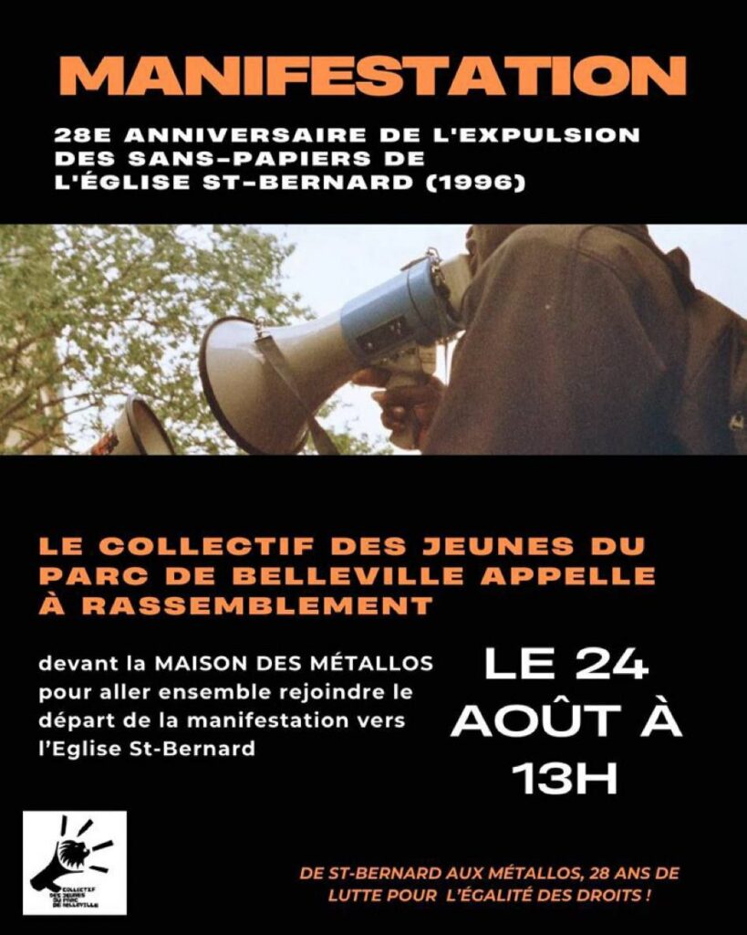 ALT : Visuel de Pantin Solidaire. Photo d’une personne qui tient un porte-voix en manif. Texte : « MANIFESTATION
28E ANNIVERSAIRE DE L'EXPULSION DES SANS-PAPIERS DE L'ÉGLISE ST-BERNARD (1996)
LE COLLECTIF DES JEUNES DU PARC DE DE BELLEVILLE APPELLE
À RASSEMBLEMENT
devant la MAISON DES MÉTALLOS
pour aller ensemble rejoindre le départ de la manifestation vers
l'Eglise St-Bernard
LE 24 AOÛT À 13H
DE ST-BERNARD AUX MÉTALLOS, 28 ANS DE LUTTE POUR L’ÉGALITÉ DES DROITS ! »