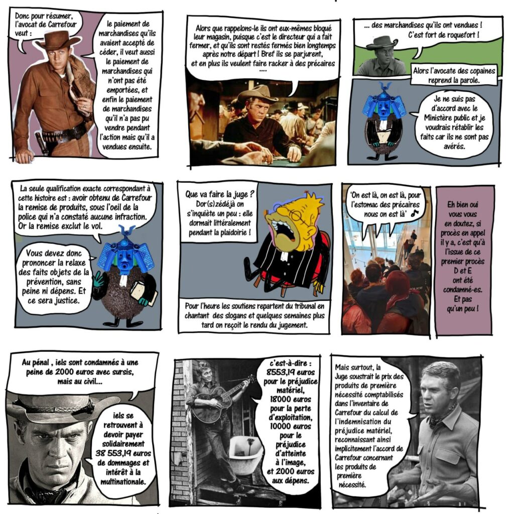 1. Un cowboy résume que carouf veut qu'on lui paye les produits qu'il a donnés, ceux qu'il invente qui ont été pris, et ceux qu'il n'a pas pu vendre ce jour là mais qu'il vendra probablement dès le lendemain.
2. Rappel du fait que c'est le directeur qui a fermé sa propre boutique.
3. L'avocate de la défense introduit sa plaidoirie, elle souhaite rectifier les faits.
4. Elle explique que les produits ont été donnés sous l'oeil de la police qui n'a constaté aucune infraction.
5. Fin du procès, la juge s'endort.
6. les militants sortent du tribunal en chantant
7. Le verdict tombe quelques semaines plus tard 2000 euros avec sursis pour le pénal, plus de 38000 euros pour le civil
8. détail des 38000 euros: préjudice matériel, 10000 préjudice d'atteinte à l'image et 2000 pour l'avocat.
9. la juge soustrait les produits de premiere necessité, reconnaissant qu'il y avait accord sur ce point la.