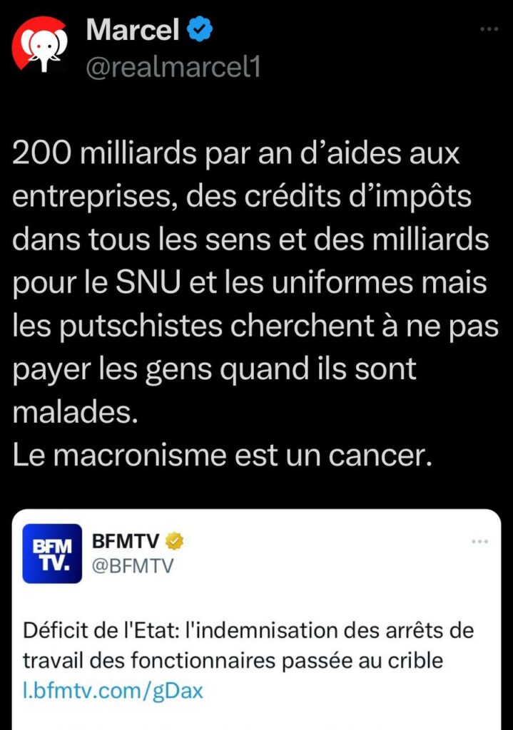 Alt : tweet de Marcel en réaction à une news de BFM
BFM : « Déficit de l'Etat: l'indemnisation des arrêts de travail des fonctionnaires passée au crible »
Marcel : « 200 milliards par an d’aides aux entreprises, des crédits d’impôts dans tous les sens et des milliards pour le SNU et les uniformes mais les putschistes cherchent à ne pas payer les gens quand ils sont malades.
Le macronisme est un cancer. »