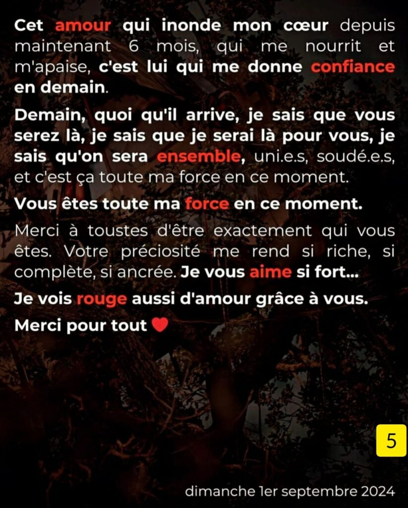 Alt 5
Cet amour qui inonde mon cœur depuis maintenant 6 mois, qui me nourrit et m'apaise, c'est lui qui me donne confiance en demain. Demain, quoi qu'il arrive, je sais que vous serez là, je sais que je serai là pour vous, je sais qu'on sera ensemble, uni.e.s, soudé.e.s. et c'est ça toute ma force en ce moment. Vous êtes toute ma force en ce moment. ⁃ Merci à toustes d'être exactement qui vous êtes. Votre préciosité me rend si riche, si complète, si ancrée. Je vous aime si fort... Je vois rouge aussi d'amour grâce à vous. Merci pour tout.
Dimanche ler septembre 2024