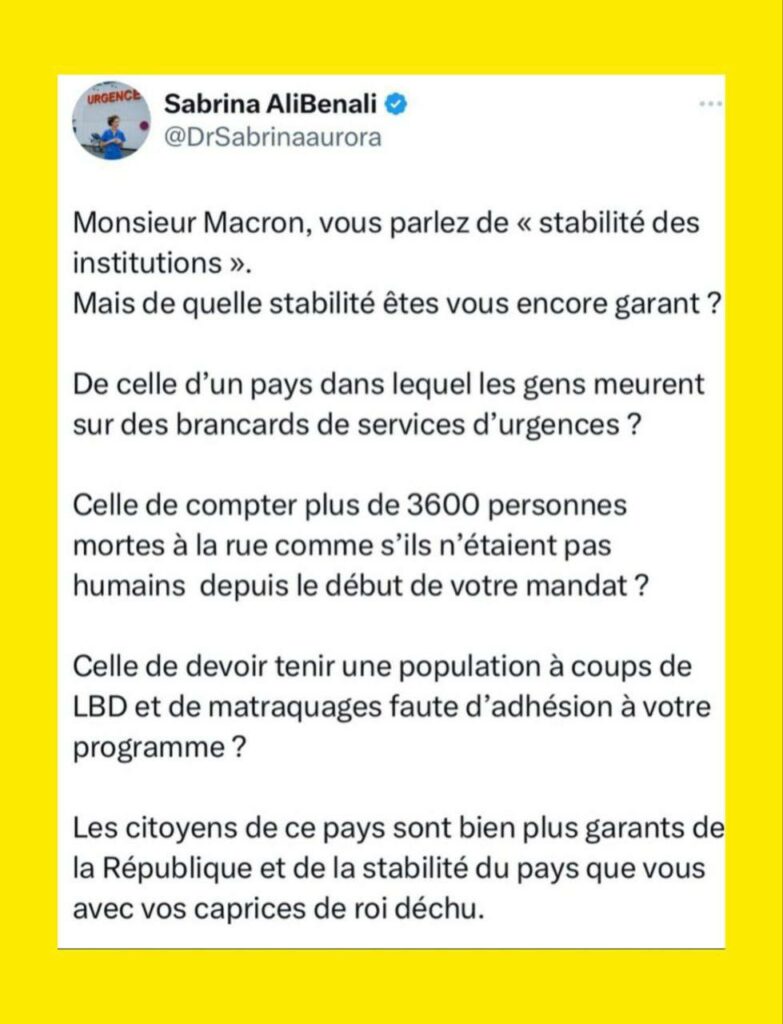 ALT : tweet de Sabrina Ali Benali :
« Monsieur Macron, vous parlez de « stabilité des institutions ».
Mais de quelle stabilité êtes vous encore garant ?

De celle d’un pays dans lequel les gens meurent sur des brancards de services d’urgences ?

Celle de compter plus de 3600 personnes mortes à la rue comme s’ils n’étaient pas humains  depuis le début de votre mandat ?

Celle de devoir tenir une population à coups de LBD et de matraquages faute d’adhésion à votre programme ?

Les citoyens de ce pays sont bien plus garants de la République et de la stabilité du pays que vous avec vos caprices de roi déchu.

Revenez à la raison et respectez la démocratie pour une fois . »