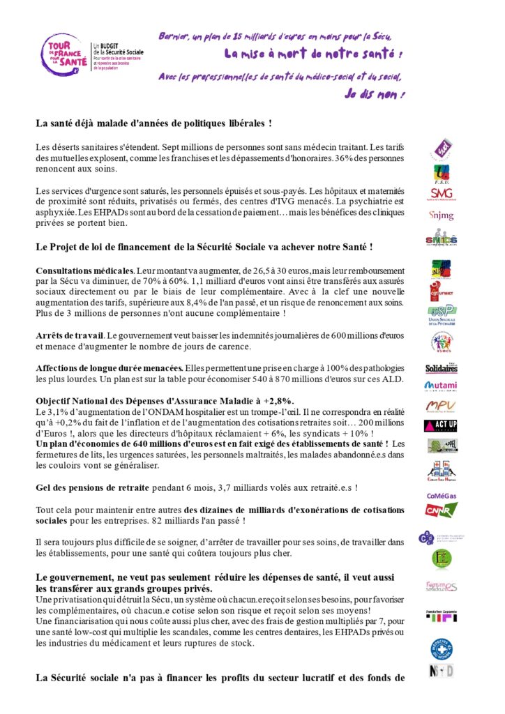 Communiqué Page 1/2 :
"Barnier, un plan de 15 milliards d'euros en moins pour la Sécu,
La mise à mort de notre santé !
Avec les professionnel.le.s de santé du médico-social et du social,
Je dis non !
La santé déjà malade d'années de politiques libérales !
Les déserts sanitaires s'étendent. Sept millions de personnes sont sans médecin traitant. Les tarifs des mutuelles explosent, comme les franchises et les dépassements d'honoraires. 36% des personnes renoncent aux soins.
Les services d'urgence sont saturés, les personnels épuisés et sous-payés. Les hôpitaux et maternités de proximité sont réduits, privatisés ou fermés, des centres d'IVG menacés. La psychiatrie est asphyxiée. Les EHPADs sont au bord de la cessation de paiement… mais les bénéfices des cliniques privées se portent bien.
Le Projet de loi de financement de la Sécurité Sociale va achever notre Santé !
Consultations médicales. Leur montant va augmenter, de 26,5 à 30 euros, mais leur remboursement par la Sécu va diminuer, de 70% à 60%. 1,1 milliard d'euros vont ainsi être transférés aux assurés sociaux directement ou par le biais de leur complémentaire. Avec à la clef une nouvelle augmentation des tarifs, supérieure aux 8,4% de l'an passé, et un risque de renoncement aux soins. Plus de 3 millions de personnes n'ont aucune complémentaire !
Arrêts de travail. Le gouvernement veut baisser les indemnités journalières de 600 millions d'euros et menace d'augmenter le nombre de jours de carence.
Affections de longue durée menacées. Elles permettent une prise en charge à 100% des pathologies les plus lourdes. Un plan est sur la table pour économiser 540 à 870 millions d'euros sur ces ALD.
Objectif National des Dépenses d'Assurance Maladie à +2,8%.
Le 3,1% d’augmentation de l’ONDAM hospitalier est un trompe-l’oeil. Il ne correspondra en réalité qu’à +0,2% du fait de l’inflation et de l’augmentation des cotisations retraites soit… 200 millions d’Euros !, alors que les directeurs d'hôpitaux réclamaient + 6%, les syndicats + 10% !
Un plan d'économies de 640 millions d'euros est en fait exigé des établissements de santé ! Les fermetures de lits, les urgences saturées, les personnels maltraités, les malades abandonné.e.s dans les couloirs vont se généraliser.
Gel des pensions de retraite pendant 6 mois, 3,7 milliards volés aux retraité.e.s !
Tout cela pour maintenir entre autres des dizaines de milliards d'exonérations de cotisations sociales pour les entreprises. 82 milliards l'an passé !
Il sera toujours plus difficile de se soigner, d’arrêter de travailler pour ses soins, de travailler dans les établissements, pour une santé qui coûtera toujours plus cher.
Le gouvernement, ne veut pas seulement réduire les dépenses de santé, il veut aussi les transférer aux grands groupes privés.
Une privatisation qui détruit la Sécu, un système où chacun.e reçoit selon ses besoins, pour favoriser les complémentaires, où chacun.e cotise selon son risque et reçoit selon ses moyens!
Une financiarisation qui nous coûte aussi plus cher, avec des frais de gestion multipliés par 7, pour une santé low-cost qui multiplie les scandales, comme les centres dentaires, les EHPADs privés ou les industries du médicament et leurs ruptures de stock."