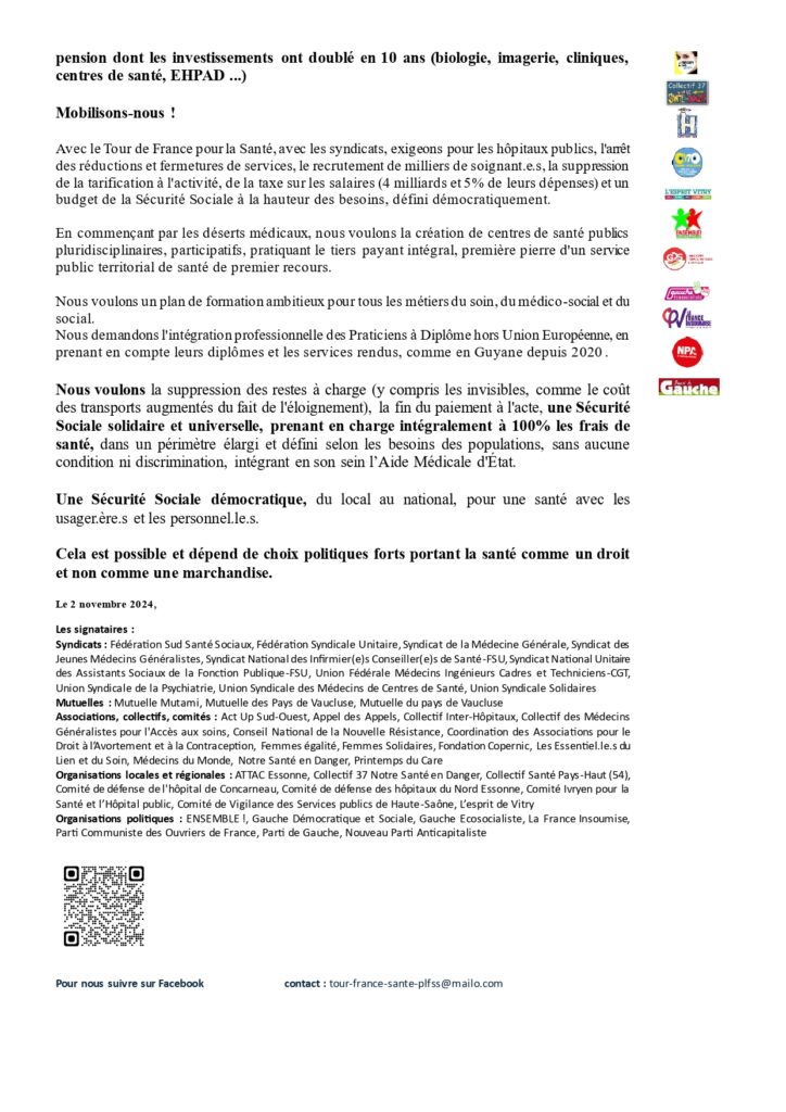 Communiqué page 2/2 : 
"La Sécurité sociale n'a pas à financer les profits du secteur lucratif et des fonds de pension dont les investissements ont doublé en 10 ans (biologie, imagerie, cliniques, centres de santé, EHPAD ...) 
Mobilisons-nous ! 
Avec le Tour de France pour la Santé, avec les syndicats, exigeons pour les hôpitaux publics, l'arrêt des réductions et fermetures de services, le recrutement de milliers de soignant.e.s, la suppression de la tarification à l'activité, de la taxe sur les salaires (4 milliards et 5% de leurs dépenses) et un budget de la Sécurité Sociale à la hauteur des besoins, défini démocratiquement. 
En commençant par les déserts médicaux, nous voulons la création de centres de santé publics pluridisciplinaires, participatifs, pratiquant le tiers payant intégral, première pierre d'un service public territorial de santé de premier recours. 
Nous voulons un plan de formation ambitieux pour tous les métiers du soin, du médico-social et du social. 
Nous demandons l'intégration professionnelle des Praticiens à Diplôme hors Union Européenne, en prenant en compte leurs diplômes et les services rendus, comme en Guyane depuis 2020. 
Nous voulons la suppression des restes à charge (y compris les invisibles, comme le coût des transports augmentés du fait de l'éloignement), la fin du paiement à l'acte, une Sécurité Sociale solidaire et universelle, prenant en charge intégralement à 100% les frais de santé, dans un périmètre élargi et défini selon les besoins des populations, sans aucune condition ni discrimination, intégrant en son sein l’Aide Médicale d'État. 
Une Sécurité Sociale démocratique, du local au national, pour une santé avec les usager.ère.s et les personnel.le.s. 
Cela est possible et dépend de choix politiques forts portant la santé comme un droit et non comme une marchandise."