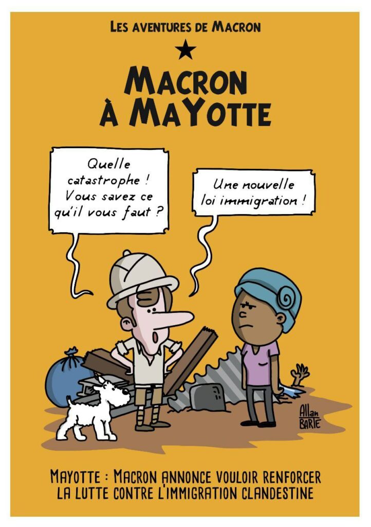 Dessin d'Allan Barte. Immitation dune page de couverture dun album de Tintin et Milou. Le titre en haut : Les aventures de Macron. Macron à Mayotte". La scène se passe au milieu des décombres dont dépasse une main. Macron, vêtu d'une complète tenue coloniale, casque compris, et accompagné de Milou, dit à une habitante : "Quelle catastrophe ! Vous savez ce qu'il vous faut ?".... "Une nouvelle loi immigration ! "
En bas de l'image :"Mayotte : Macron annonce vouloir renforcer la lutte contre l'immigration clandestine"