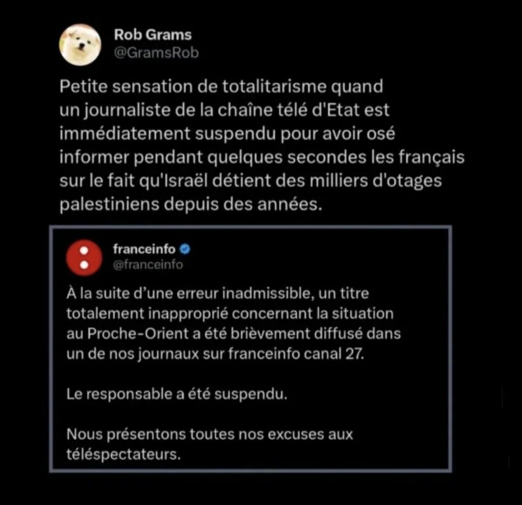 Copie d'écran 
Rob Grams, commente une nouvelle de franceinfo 

Rob Grams
Petite sensation de totalitarisme quand un journaliste de la chaîne télé d'Etat est immédiatement suspendu pour avoir osé informer pendant quelques secondes les français sur le fait qu'lsraël détient des milliers d'otages palestiniens depuis des années. 

franceinfo
À la suite d'une erreur inadmissible, un titre totalement inapproprié concernant la situation au Proche-Orient a été brièvement diffusé dans un de nos journaux sur franceinfo canal 27. 
Le responsable a été suspendu. 
Nous présentons toutes nos excuses aux téléspectateurs.